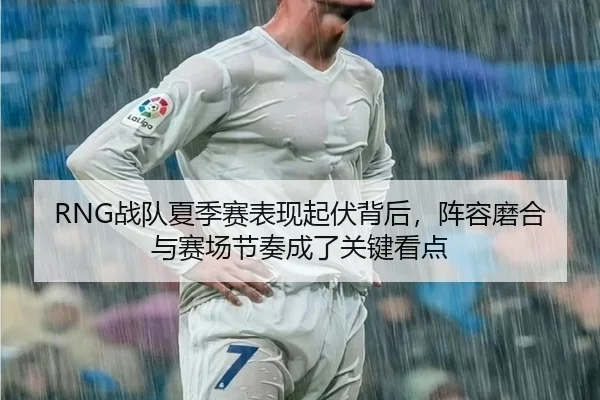 RNG战队夏季赛表现起伏背后，阵容磨合与赛场节奏成了关键看点